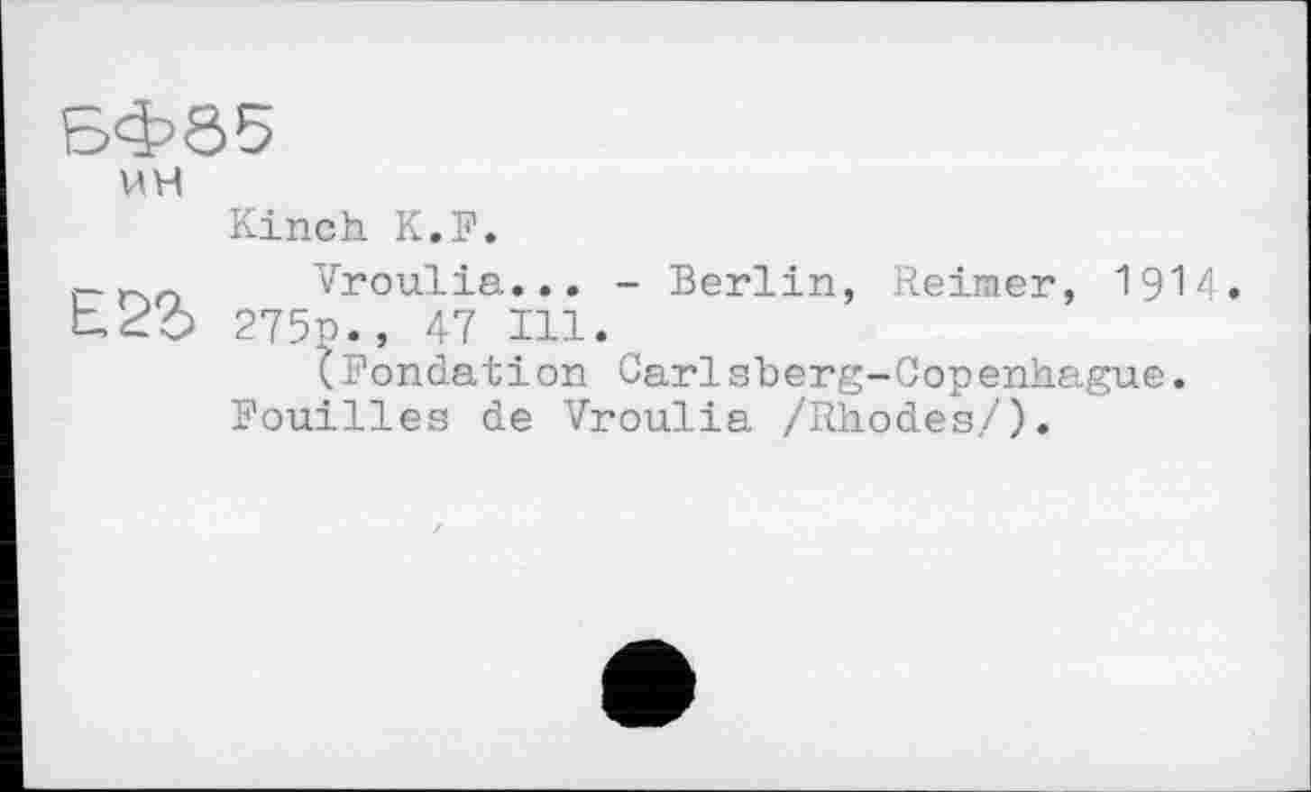 ﻿БФ85
UH
Kinch K.F.
n Vroulia... - Berlin, Reimer, 1914. Ьго 275p. , 47 in.
(Fondation Carlsberg-Copenhague.
Fouilles de Vroulia /Rhodes/).